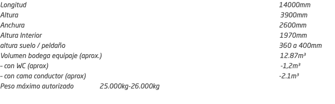 Longitud 14000mm Altura 3900mm Anchura 2600mm Altura Interior 1970mm altura suelo / peldaño 360 a 400mm Volumen bodega equipaje (aprox.) 12.87m³ – con WC (aprox) -1,2m³ – con cama conductor (aprox) -2.1m³ Peso máximo autorizado 25.000kg-26.000kg