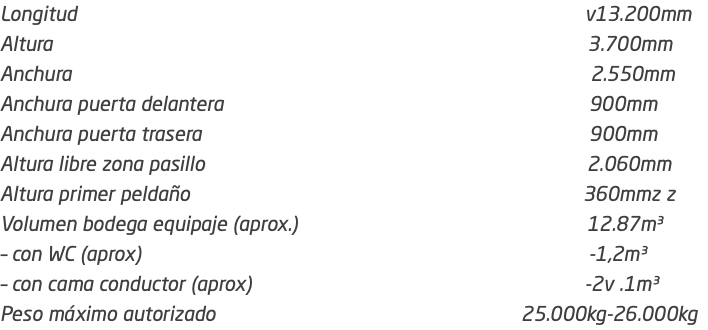 Longitud v13.200mm Altura 3.700mm Anchura 2.550mm Anchura puerta delantera 900mm Anchura puerta trasera 900mm Altura libre zona pasillo 2.060mm Altura primer peldaño 360mmz z Volumen bodega equipaje (aprox.) 12.87m³ – con WC (aprox) -1,2m³ – con cama conductor (aprox) -2v .1m³ Peso máximo autorizado 25.000kg-26.000kg