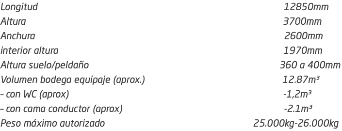 Longitud 12850mm Altura 3700mm Anchura 2600mm interior altura 1970mm Altura suelo/peldaño 360 a 400mm Volumen bodega equipaje (aprox.) 12.87m³ – con WC (aprox) -1,2m³ – con cama conductor (aprox) -2.1m³ Peso máximo autorizado 25.000kg-26.000kg