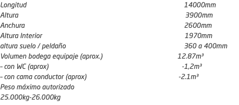 Longitud 14000mm Altura 3900mm Anchura 2600mm Altura Interior 1970mm altura suelo / peldaño 360 a 400mm Volumen bodega equipaje (aprox.) 12.87m³ – con WC (aprox) -1,2m³ – con cama conductor (aprox) -2.1m³ Peso máximo autorizado 25.000kg-26.000kg