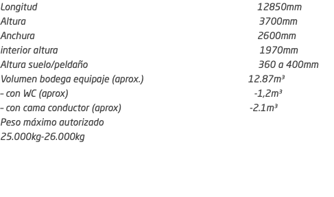 Longitud 12850mm Altura 3700mm Anchura 2600mm interior altura 1970mm Altura suelo/peldaño 360 a 400mm Volumen bodega equipaje (aprox.) 12.87m³ – con WC (aprox) -1,2m³ – con cama conductor (aprox) -2.1m³ Peso máximo autorizado 25.000kg-26.000kg