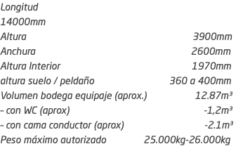Longitud 14000mm Altura 3900mm Anchura 2600mm Altura Interior 1970mm altura suelo / peldaño 360 a 400mm Volumen bodega equipaje (aprox.) 12.87m³ – con WC (aprox) -1,2m³ – con cama conductor (aprox) -2.1m³ Peso máximo autorizado 25.000kg-26.000kg