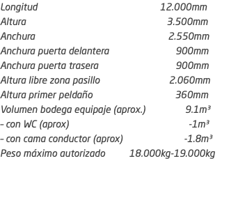 Longitud 12.000mm Altura 3.500mm Anchura 2.550mm Anchura puerta delantera 900mm Anchura puerta trasera 900mm Altura libre zona pasillo 2.060mm Altura primer peldaño 360mm Volumen bodega equipaje (aprox.) 9.1m³ – con WC (aprox) -1m³ – con cama conductor (aprox) -1.8m³ Peso máximo autorizado 18.000kg-19.000kg